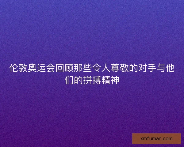 伦敦奥运会回顾那些令人尊敬的对手与他们的拼搏精神