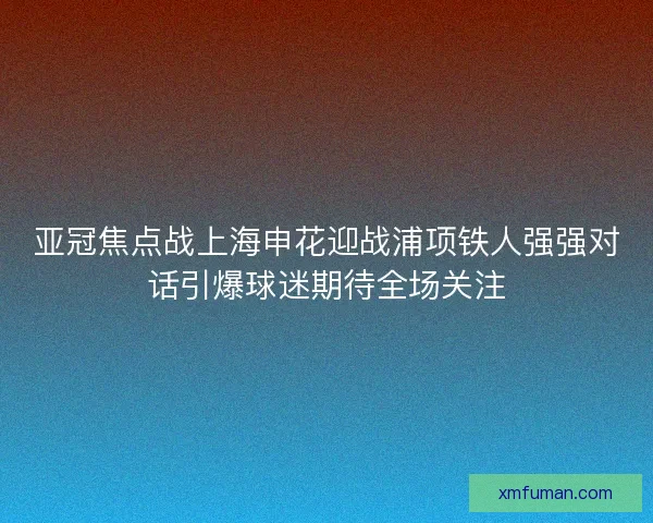 亚冠焦点战上海申花迎战浦项铁人强强对话引爆球迷期待全场关注 亚冠焦点战上海申花迎战浦项铁人强强对话引爆球迷期待全场关注