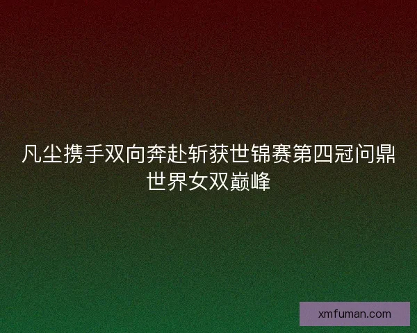 凡尘携手双向奔赴斩获世锦赛第四冠问鼎世界女双巅峰