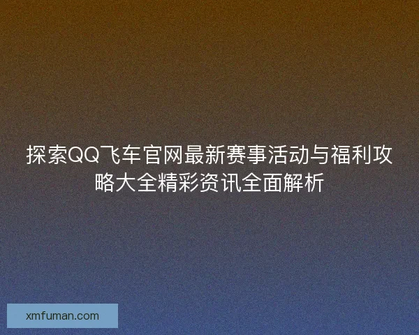 探索QQ飞车官网最新赛事活动与福利攻略大全精彩资讯全面解析 探索QQ飞车官网最新赛事活动与福利攻略大全精彩资讯全面解析