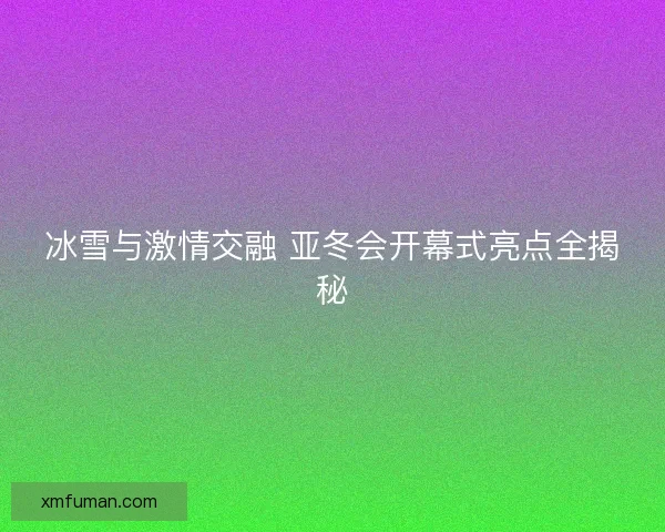 冰雪与激情交融 亚冬会开幕式亮点全揭秘 冰雪与激情交融 亚冬会开幕式亮点全揭秘