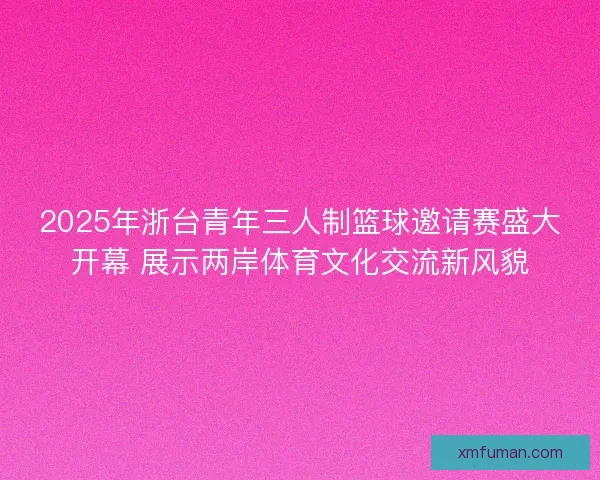 2025年浙台青年三人制篮球邀请赛盛大开幕 展示两岸体育文化交流新风貌