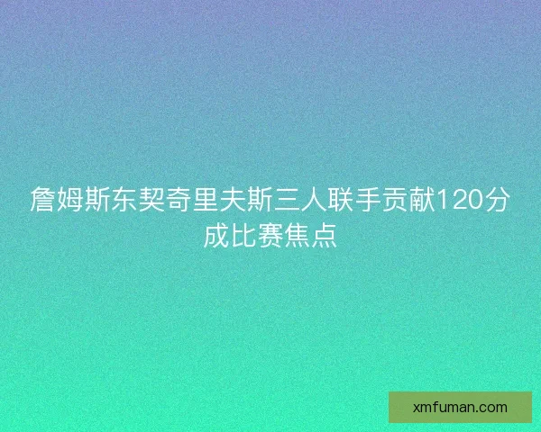 詹姆斯东契奇里夫斯三人联手贡献120分成比赛焦点