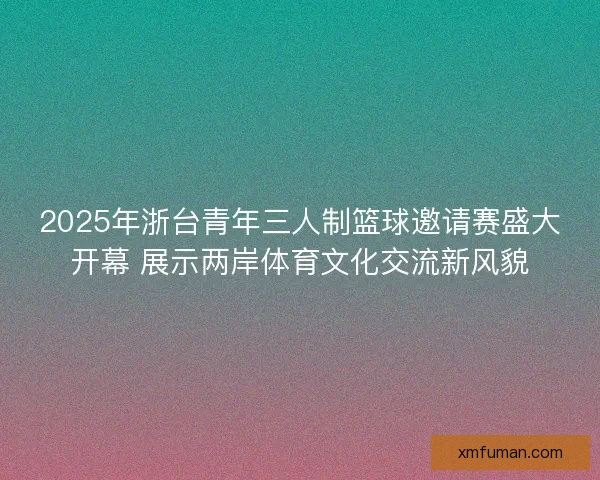 2025年浙台青年三人制篮球邀请赛盛大开幕 展示两岸体育文化交流新风貌