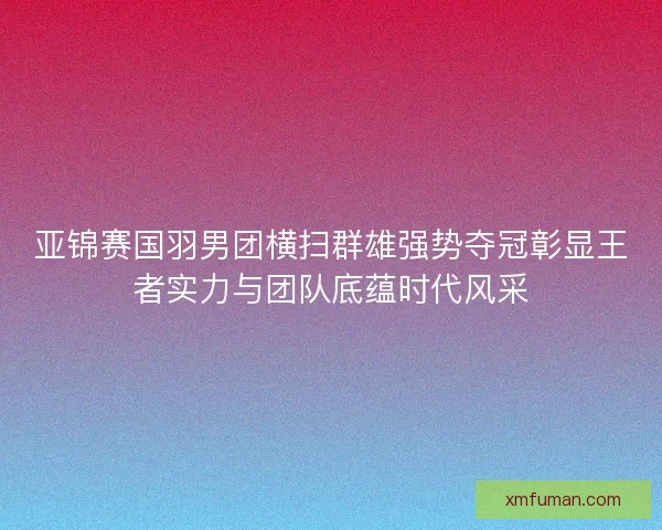 亚锦赛国羽男团横扫群雄强势夺冠彰显王者实力与团队底蕴时代风采