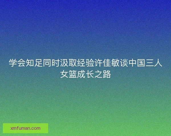 学会知足同时汲取经验许佳敏谈中国三人女篮成长之路