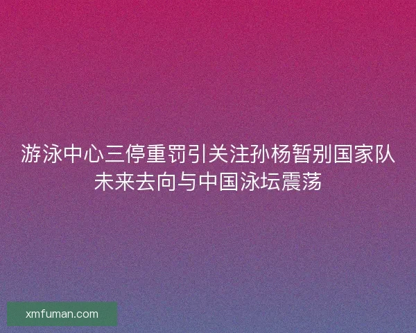 游泳中心三停重罚引关注孙杨暂别国家队未来去向与中国泳坛震荡 游泳中心三停重罚引关注孙杨暂别国家队未来去向与中国泳坛震荡