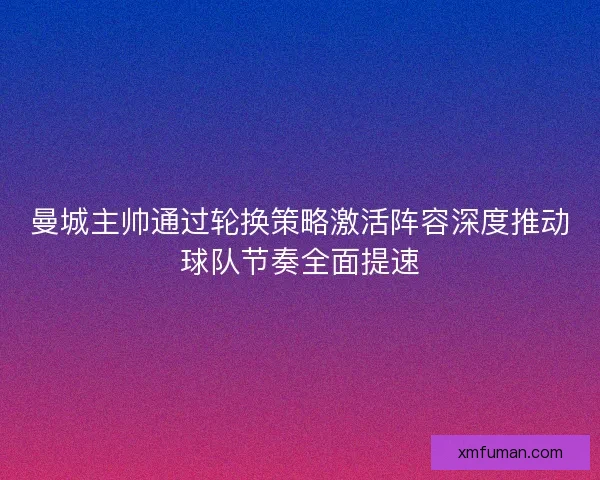 曼城主帅通过轮换策略激活阵容深度推动球队节奏全面提速 曼城主帅通过轮换策略激活阵容深度推动球队节奏全面提速