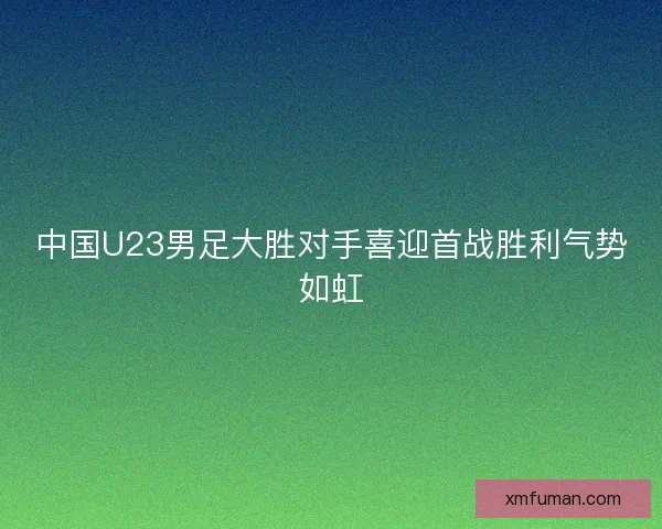 中国U23男足大胜对手喜迎首战胜利气势如虹 中国U23男足大胜对手喜迎首战胜利气势如虹